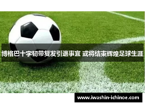 博格巴十字韧带复发引退事宜 或将结束辉煌足球生涯